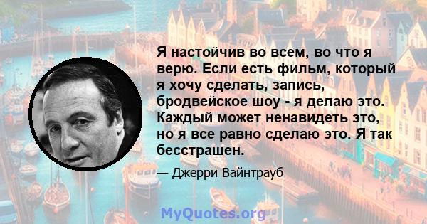 Я настойчив во всем, во что я верю. Если есть фильм, который я хочу сделать, запись, бродвейское шоу - я делаю это. Каждый может ненавидеть это, но я все равно сделаю это. Я так бесстрашен.