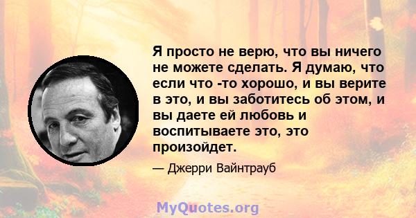 Я просто не верю, что вы ничего не можете сделать. Я думаю, что если что -то хорошо, и вы верите в это, и вы заботитесь об этом, и вы даете ей любовь и воспитываете это, это произойдет.