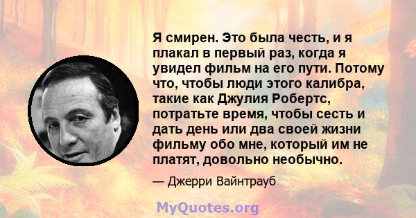 Я смирен. Это была честь, и я плакал в первый раз, когда я увидел фильм на его пути. Потому что, чтобы люди этого калибра, такие как Джулия Робертс, потратьте время, чтобы сесть и дать день или два своей жизни фильму