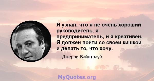 Я узнал, что я не очень хороший руководитель, я предприниматель, и я креативен. Я должен пойти со своей кишкой и делать то, что хочу.