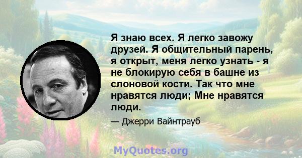 Я знаю всех. Я легко завожу друзей. Я общительный парень, я открыт, меня легко узнать - я не блокирую себя в башне из слоновой кости. Так что мне нравятся люди; Мне нравятся люди.