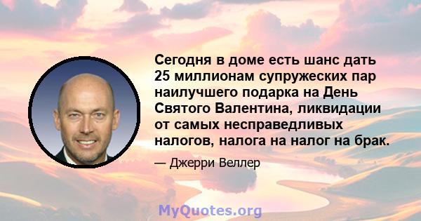 Сегодня в доме есть шанс дать 25 миллионам супружеских пар наилучшего подарка на День Святого Валентина, ликвидации от самых несправедливых налогов, налога на налог на брак.