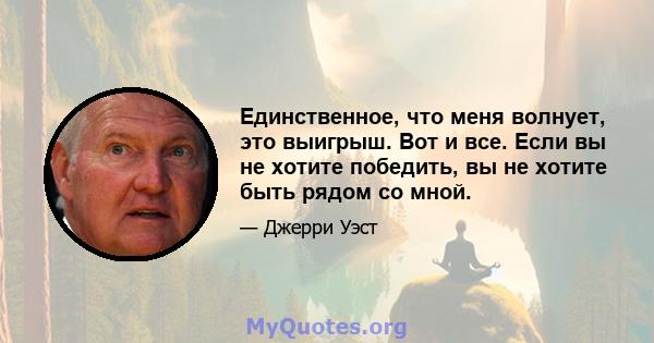 Единственное, что меня волнует, это выигрыш. Вот и все. Если вы не хотите победить, вы не хотите быть рядом со мной.