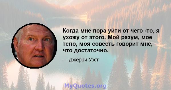 Когда мне пора уйти от чего -то, я ухожу от этого. Мой разум, мое тело, моя совесть говорит мне, что достаточно.