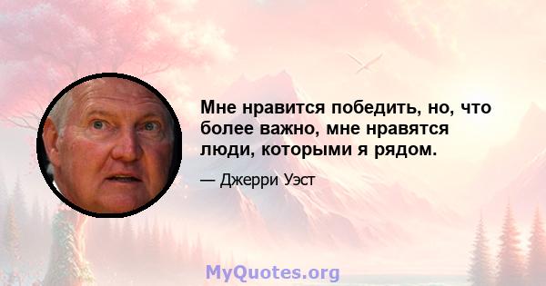 Мне нравится победить, но, что более важно, мне нравятся люди, которыми я рядом.