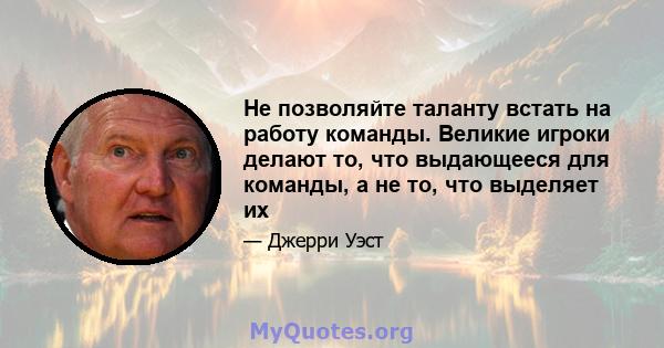 Не позволяйте таланту встать на работу команды. Великие игроки делают то, что выдающееся для команды, а не то, что выделяет их