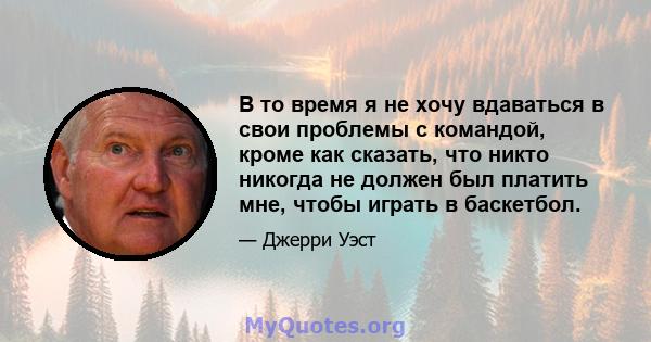 В то время я не хочу вдаваться в свои проблемы с командой, кроме как сказать, что никто никогда не должен был платить мне, чтобы играть в баскетбол.