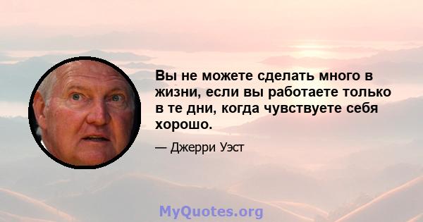 Вы не можете сделать много в жизни, если вы работаете только в те дни, когда чувствуете себя хорошо.