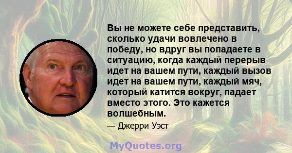 Вы не можете себе представить, сколько удачи вовлечено в победу, но вдруг вы попадаете в ситуацию, когда каждый перерыв идет на вашем пути, каждый вызов идет на вашем пути, каждый мяч, который катится вокруг, падает