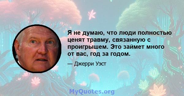 Я не думаю, что люди полностью ценят травму, связанную с проигрышем. Это займет много от вас, год за годом.