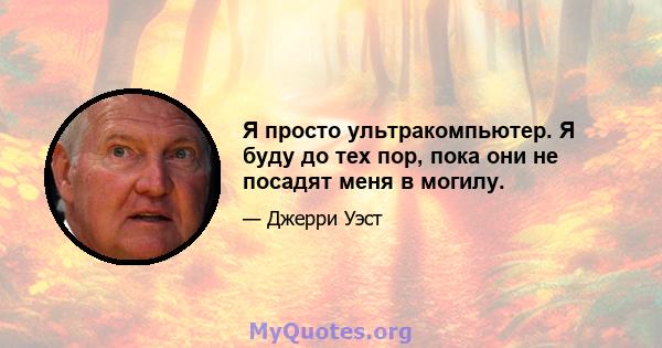 Я просто ультракомпьютер. Я буду до тех пор, пока они не посадят меня в могилу.