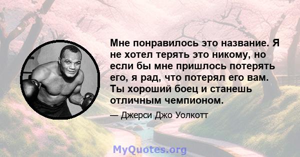 Мне понравилось это название. Я не хотел терять это никому, но если бы мне пришлось потерять его, я рад, что потерял его вам. Ты хороший боец ​​и станешь отличным чемпионом.