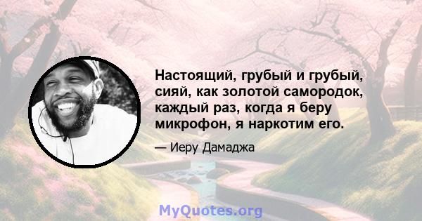 Настоящий, грубый и грубый, сияй, как золотой самородок, каждый раз, когда я беру микрофон, я наркотим его.