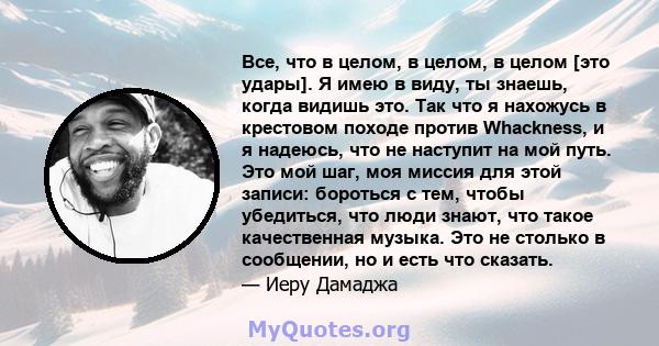 Все, что в целом, в целом, в целом [это удары]. Я имею в виду, ты знаешь, когда видишь это. Так что я нахожусь в крестовом походе против Whackness, и я надеюсь, что не наступит на мой путь. Это мой шаг, моя миссия для