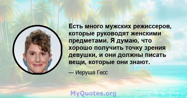 Есть много мужских режиссеров, которые руководят женскими предметами. Я думаю, что хорошо получить точку зрения девушки, и они должны писать вещи, которые они знают.