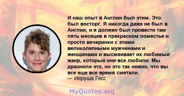 И наш опыт в Англии был этим. Это был восторг. Я никогда даже не был в Англии, и я должен был провести там пять месяцев в прекрасном поместье и просто вечеринки с этими великолепными мужчинами и женщинами и высмеивает