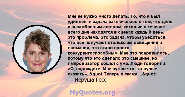 Мне не нужно много делать. То, что я был удивлен, и задача заключалась в том, что дело с ансамблевым актером, которые в течение всего дня находятся в сценах каждый день, это проблема. Это задача, чтобы убедиться, что