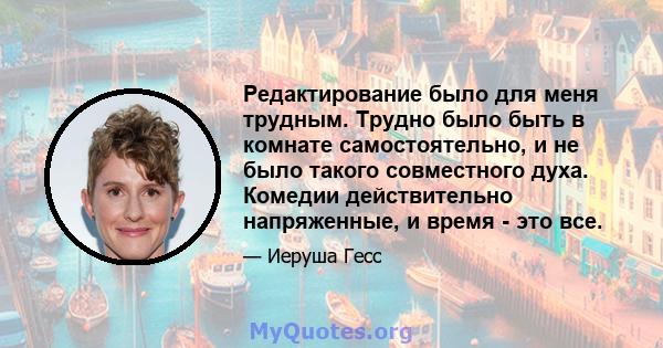 Редактирование было для меня трудным. Трудно было быть в комнате самостоятельно, и не было такого совместного духа. Комедии действительно напряженные, и время - это все.