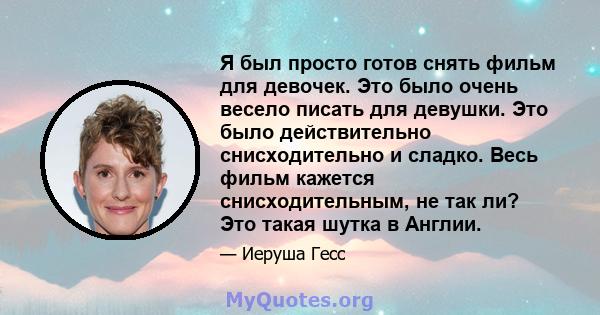 Я был просто готов снять фильм для девочек. Это было очень весело писать для девушки. Это было действительно снисходительно и сладко. Весь фильм кажется снисходительным, не так ли? Это такая шутка в Англии.