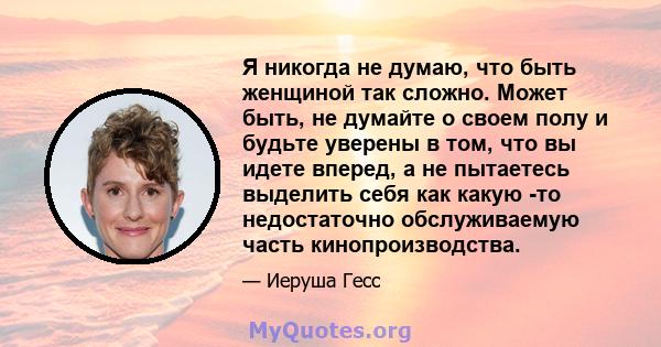 Я никогда не думаю, что быть женщиной так сложно. Может быть, не думайте о своем полу и будьте уверены в том, что вы идете вперед, а не пытаетесь выделить себя как какую -то недостаточно обслуживаемую часть