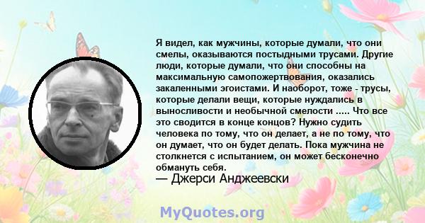 Я видел, как мужчины, которые думали, что они смелы, оказываются постыдными трусами. Другие люди, которые думали, что они способны на максимальную самопожертвования, оказались закаленными эгоистами. И наоборот, тоже -