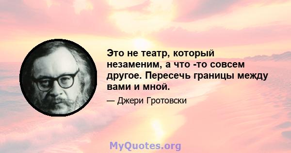 Это не театр, который незаменим, а что -то совсем другое. Пересечь границы между вами и мной.