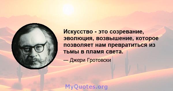 Искусство - это созревание, эволюция, возвышение, которое позволяет нам превратиться из тьмы в пламя света.