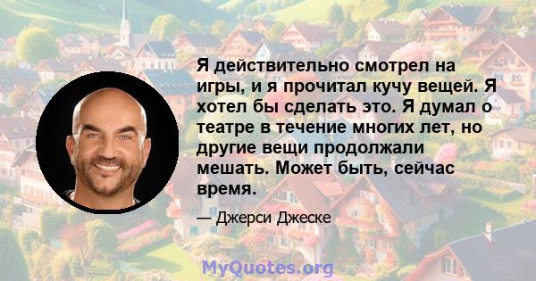 Я действительно смотрел на игры, и я прочитал кучу вещей. Я хотел бы сделать это. Я думал о театре в течение многих лет, но другие вещи продолжали мешать. Может быть, сейчас время.