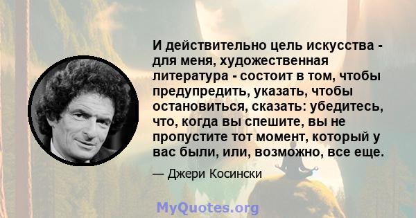 И действительно цель искусства - для меня, художественная литература - состоит в том, чтобы предупредить, указать, чтобы остановиться, сказать: убедитесь, что, когда вы спешите, вы не пропустите тот момент, который у