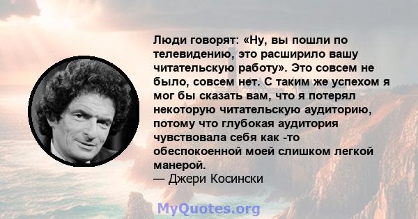 Люди говорят: «Ну, вы пошли по телевидению, это расширило вашу читательскую работу». Это совсем не было, совсем нет. С таким же успехом я мог бы сказать вам, что я потерял некоторую читательскую аудиторию, потому что