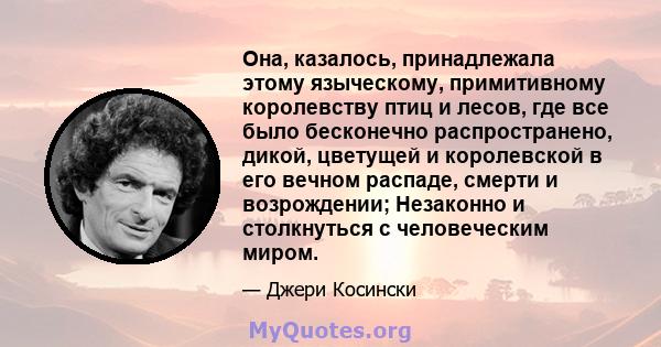 Она, казалось, принадлежала этому языческому, примитивному королевству птиц и лесов, где все было бесконечно распространено, дикой, цветущей и королевской в ​​его вечном распаде, смерти и возрождении; Незаконно и