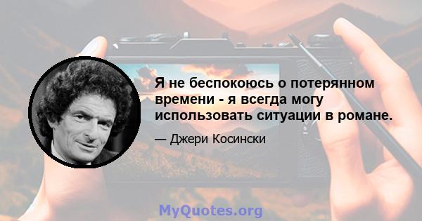 Я не беспокоюсь о потерянном времени - я всегда могу использовать ситуации в романе.