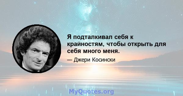 Я подталкивал себя к крайностям, чтобы открыть для себя много меня.