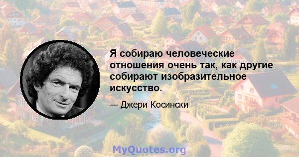 Я собираю человеческие отношения очень так, как другие собирают изобразительное искусство.