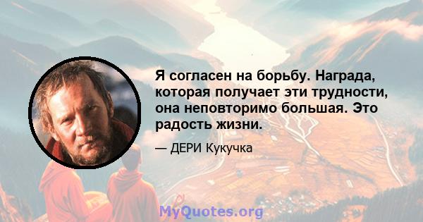 Я согласен на борьбу. Награда, которая получает эти трудности, она неповторимо большая. Это радость жизни.