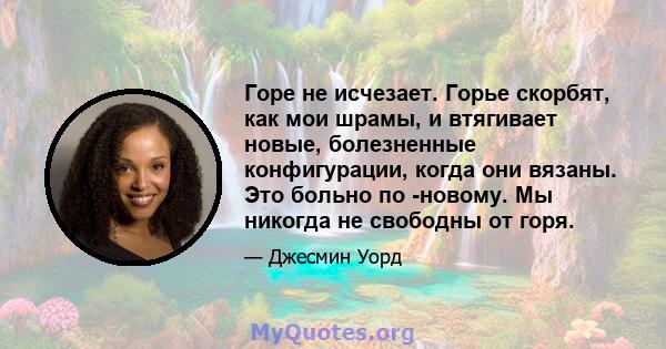 Горе не исчезает. Горье скорбят, как мои шрамы, и втягивает новые, болезненные конфигурации, когда они вязаны. Это больно по -новому. Мы никогда не свободны от горя.