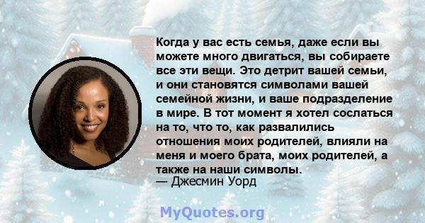 Когда у вас есть семья, даже если вы можете много двигаться, вы собираете все эти вещи. Это детрит вашей семьи, и они становятся символами вашей семейной жизни, и ваше подразделение в мире. В тот момент я хотел