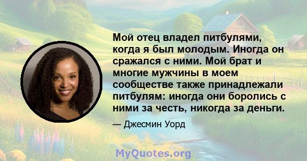 Мой отец владел питбулями, когда я был молодым. Иногда он сражался с ними. Мой брат и многие мужчины в моем сообществе также принадлежали питбулям: иногда они боролись с ними за честь, никогда за деньги.