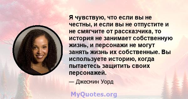 Я чувствую, что если вы не честны, и если вы не отпустите и не смягчите от рассказчика, то история не занимает собственную жизнь, и персонажи не могут занять жизнь их собственные. Вы используете историю, когда пытаетесь 