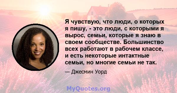 Я чувствую, что люди, о которых я пишу, - это люди, с которыми я вырос, семьи, которые я знаю в своем сообществе. Большинство всех работают в рабочем классе, и есть некоторые интактные семьи, но многие семьи не так.