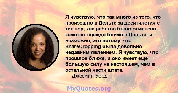 Я чувствую, что так много из того, что произошло в Дельте за десятилетия с тех пор, как рабство было отменено, кажется гораздо ближе в Дельте, и, возможно, это потому, что ShareCropping была довольно недавним явлением.