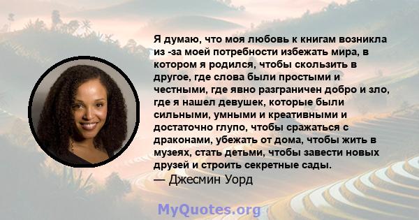 Я думаю, что моя любовь к книгам возникла из -за моей потребности избежать мира, в котором я родился, чтобы скользить в другое, где слова были простыми и честными, где явно разграничен добро и зло, где я нашел девушек,