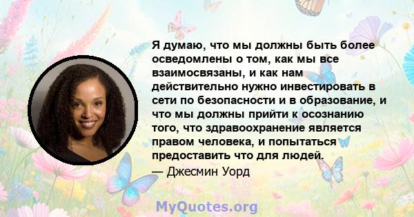 Я думаю, что мы должны быть более осведомлены о том, как мы все взаимосвязаны, и как нам действительно нужно инвестировать в сети по безопасности и в образование, и что мы должны прийти к осознанию того, что