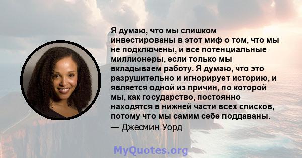 Я думаю, что мы слишком инвестированы в этот миф о том, что мы не подключены, и все потенциальные миллионеры, если только мы вкладываем работу. Я думаю, что это разрушительно и игнорирует историю, и является одной из