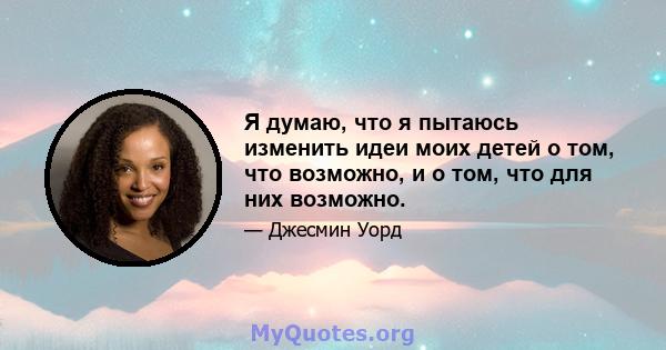 Я думаю, что я пытаюсь изменить идеи моих детей о том, что возможно, и о том, что для них возможно.