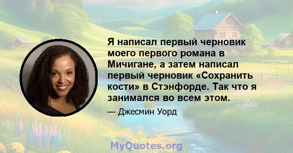 Я написал первый черновик моего первого романа в Мичигане, а затем написал первый черновик «Сохранить кости» в Стэнфорде. Так что я занимался во всем этом.