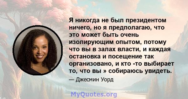 Я никогда не был президентом ничего, но я предполагаю, что это может быть очень изолирующим опытом, потому что вы в залах власти, и каждая остановка и посещение так организовано, и кто -то выбирает то, что вы »