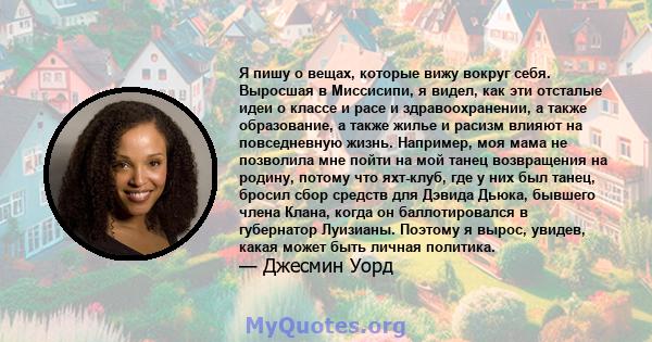 Я пишу о вещах, которые вижу вокруг себя. Выросшая в Миссисипи, я видел, как эти отсталые идеи о классе и расе и здравоохранении, а также образование, а также жилье и расизм влияют на повседневную жизнь. Например, моя