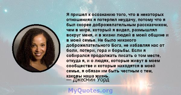 Я пришел к осознанию того, что в некоторых отношениях я потерпел неудачу, потому что я был скорее доброжелательным рассказчиком, чем в мире, который я видел, размышлял вокруг меня, и в жизни людей в моей общине и в моей 