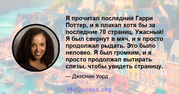 Я прочитал последний Гарри Поттер, и я плакал хотя бы за последние 70 страниц. Ужасный! Я был свернут в мяч, и я просто продолжал рыдать. Это было неловко. Я был громким, и я просто продолжал вытирать слезы, чтобы